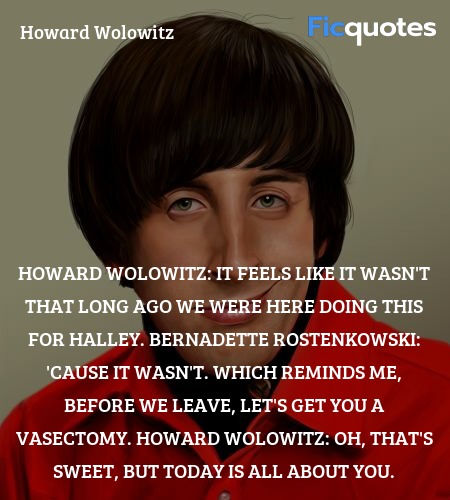 Howard Wolowitz:  It feels like it wasn't that long ago we were here doing this for Halley.
Bernadette Rostenkowski: 'Cause it wasn't. Which reminds me, before we leave, let's get you a vasectomy.
Howard Wolowitz: Oh, that's sweet, but today is all about you. image