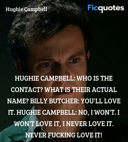 Hughie Campbell: Who is the contact? What is their actual name?
Billy Butcher: You'll love it.
Hughie Campbell: No, I won't. I won't love it, I never love it. Never fucking love it! image
