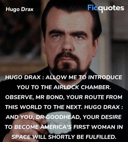 Hugo Drax : Allow me to introduce you to the airlock chamber. Observe, Mr Bond, your route from this world to the next.
Hugo Drax : And you, Dr Goodhead, your desire to become America's first woman in space will shortly be fulfilled. image