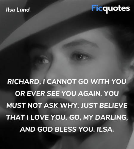 Richard, I cannot go with you or ever see you again. You must not ask why. Just believe that I love you. Go, my darling, and God bless you. Ilsa. image