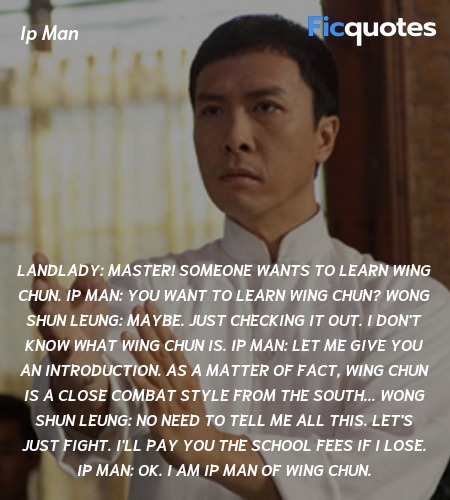 Landlady: Master! Someone wants to learn Wing Chun.
Ip Man: You want to learn Wing Chun?
Wong Shun Leung: Maybe. Just checking it out. I don't know what Wing Chun is.
Ip Man: Let me give you an introduction. As a matter of fact, Wing Chun is a close combat style from the South...
Wong Shun Leung: No need to tell me all this. Let's just fight. I'll pay you the school fees if I lose.
Ip Man: Ok. I am Ip Man of Wing Chun. image