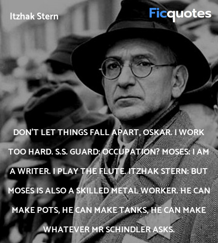  Don't let things fall apart, Oskar. I work too hard.
S.S. Guard: Occupation?
Moses: I am a writer. I play the flute.
Itzhak Stern: But Moses is also a skilled metal worker. He can make pots, he can make tanks, he can make whatever Mr Schindler asks. image