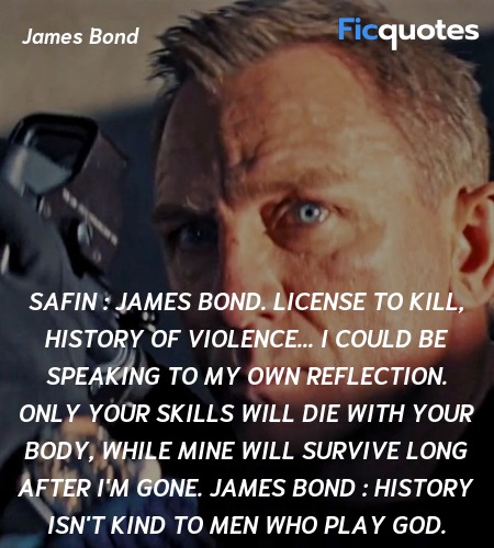 Safin : James Bond. License to kill, history of violence... I could be speaking to my own reflection. Only your skills will die with your body, while mine will survive long after I'm gone.
James Bond : History isn't kind to men who play God. image