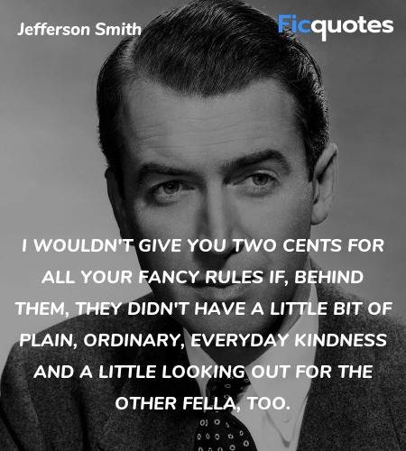 I wouldn't give you two cents for all your fancy rules if, behind them, they didn't have a little bit of plain, ordinary, everyday kindness and a little looking out for the other fella, too. image