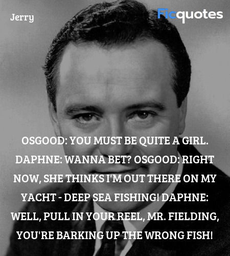 Osgood: You must be quite a girl.
Daphne: Wanna bet?
Osgood:   Right now, she thinks I'm out there on my yacht - deep sea fishing!
Daphne: Well, pull in your reel, Mr. Fielding, you're barking up the wrong fish! image