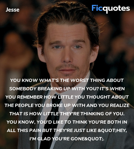 You know what's the worst thing about somebody breaking up with you? It's when you remember how little you thought about the people you broke up with and you realize that is how little they're thinking of you. You know, you'd like to think you're both in all this pain but they're just like 