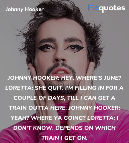 Johnny Hooker: Hey, where's June?
Loretta: She quit. I'm filling in for a couple of days, till I can get a train outta here.
Johnny Hooker: Yeah? Where ya going?
Loretta: I don't know. Depends on which train I get on. image