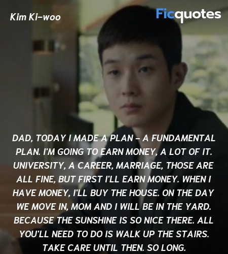  Dad, today I made a plan - a fundamental plan. I'm going to earn money, a lot of it. University, a career, marriage, those are all fine, but first I'll earn money. When I have money, I'll buy the house. On the day we move in, Mom and I will be in the yard. Because the sunshine is so nice there. All you'll need to do is walk up the stairs. Take care until then. So long. image