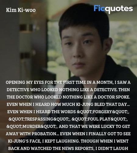  Opening my eyes for the first time in a month, I saw a detective who looked nothing like a detective. Then the doctor who looked nothing like a doctor spoke. Even when I heard how much Ki-jung bled that day... even when I heard the words 