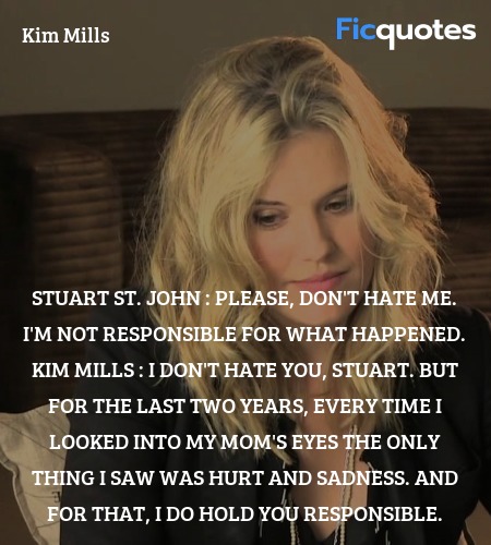 Stuart St. John : Please, don't hate me. I'm not responsible for what happened.
Kim Mills : I don't hate you, Stuart. But for the last two years, every time I looked into my mom's eyes the only thing I saw was hurt and sadness. And for that, I do hold you responsible. image