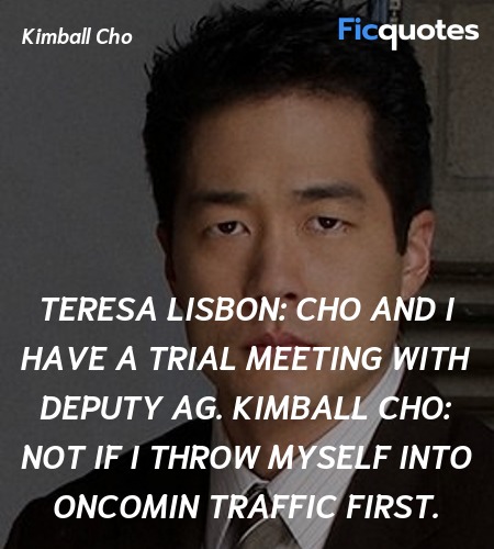 Teresa Lisbon: Cho and I have a trial meeting with Deputy AG.
Kimball Cho: Not if I throw myself into oncomin traffic first. image