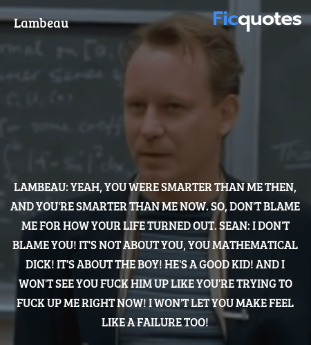 Lambeau: Yeah, you were smarter than me then, and you're smarter than me now. So, don't blame me for how your life turned out.
Sean: I don't blame you! It's not about you, you mathematical dick! It's about the boy! He's a good kid! And I won't see you fuck him up like you're trying to fuck up me right now! I won't let you make feel like a failure too! image