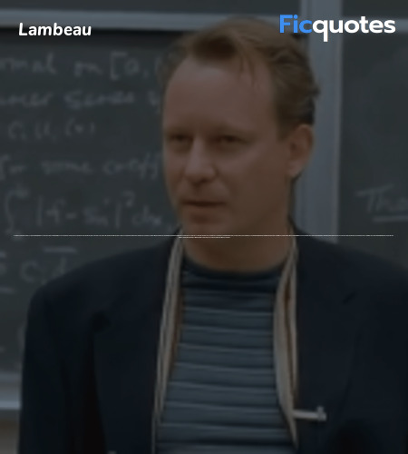 Lambeau: You're angry at me for doing what you could have done; but ask yourself, Sean. Ask yourself if you want Will to feel that way, if you want him to feel like a failure.
Sean: Oh, you arrogant shit! That's why I don't come to the goddamned reunions, 'cause I can't stand that look in your eye. Ya know, that condescending, embarrassed look. You think I'm a failure. I know who I am, and I'm proud of what I do. I was a conscientious choice, I didn't fuck up! And you and your cronies think I'm some sort of pity case. You and your kiss-ass chorus following you around going, 