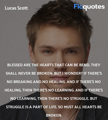 Blessed are the hearts that can be bend, they shall never be broken. But I wonder? If there's no breaking and no healing. And if there's no healing, then there's no learning. And if there's no learning, then there's no struggle. But struggle is a part of life. So must all hearts be broken. image