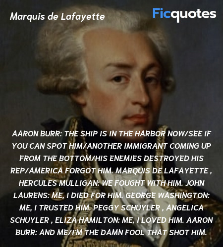 Aaron Burr: The ship is in the harbor now/See if you can spot him/Another immigrant coming up from the bottom/His enemies destroyed his rep/America forgot him.
Marquis de Lafayette , Hercules Mulligan: We fought with him.
John Laurens: Me, I died for him.
George Washington: Me, I trusted him.
Peggy Schuyler , Angelica Schuyler , Eliza Hamilton: Me, I loved him.
Aaron Burr: And me/I'm the damn fool that shot him. image
