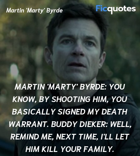 Martin 'Marty' Byrde: You know, by shooting him, you basically signed my death warrant.
Buddy Dieker: Well, remind me, next time, I'll let him kill your family. image