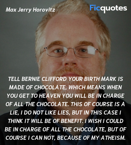 Tell Bernie Clifford your birth mark is made of chocolate, which means when you get to heaven you will be in charge of all the chocolate. This of course is a lie, I do not like lies, but in this case I think it will be of benefit. I wish I could be in charge of all the chocolate, but of course I can not, because of my Atheism. image