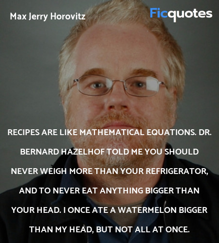 Recipes are like mathematical equations. Dr. Bernard Hazelhof told me you should never weigh more than your refrigerator, and to never eat anything bigger than your head. I once ate a watermelon bigger than my head, but not all at once. image
