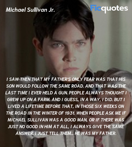  I saw then that my father's only fear was that his son would follow the same road. And that was the last time I ever held a gun. People always thought I grew up on a farm. And I guess, in a way, I did. But I lived a lifetime before that, in those six weeks on the road in the winter of 1931. When people ask me if Michael Sullivan was a good man, or if there was just no good in him at all, I always give the same answer. I just tell them... he was my father. image