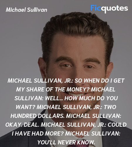 Michael Sullivan, Jr.: So when do I get my share of the money?
Michael Sullivan: Well... how much do you want?
Michael Sullivan, Jr.: Two hundred dollars.
Michael Sullivan: Okay. Deal.
Michael Sullivan, Jr.: Could I have had more?
Michael Sullivan: You'll never know. image