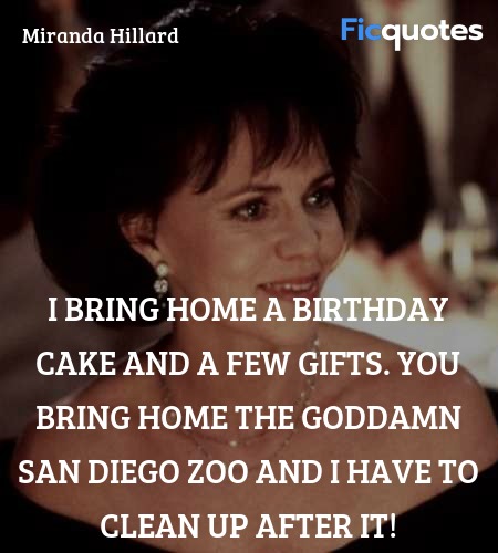 I bring home a birthday cake and a few gifts. You bring home the goddamn San Diego Zoo and I have to clean up after it! image