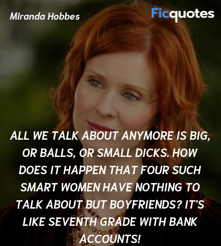 All we talk about anymore is Big, or balls, or small dicks. How does it happen that four such smart women have nothing to talk about but boyfriends? It's like seventh grade with bank accounts! image