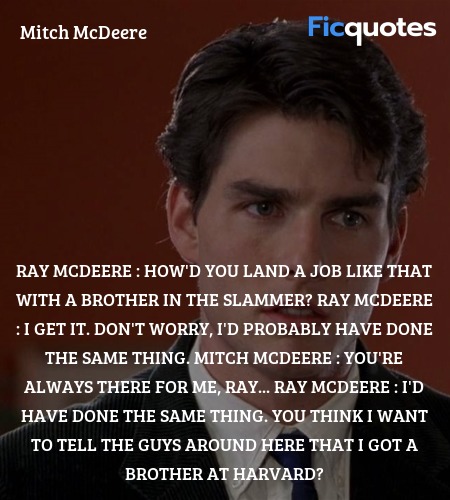 Ray McDeere : How'd you land a job like that with a brother in the slammer?
Ray McDeere : I get it. Don't worry, I'd probably have done the same thing.
Mitch McDeere : You're always there for me, Ray...
Ray McDeere : I'd have done the same thing. You think I want to tell the guys around here that I got a brother at Harvard? image