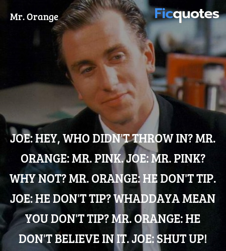 Joe: Hey, who didn't throw in?
Mr. Orange: Mr. Pink.
Joe: Mr. Pink? Why not?
Mr. Orange: He don't tip.
Joe: He don't tip? Whaddaya mean you don't tip?
Mr. Orange: He don't believe in it.
Joe: Shut up! image