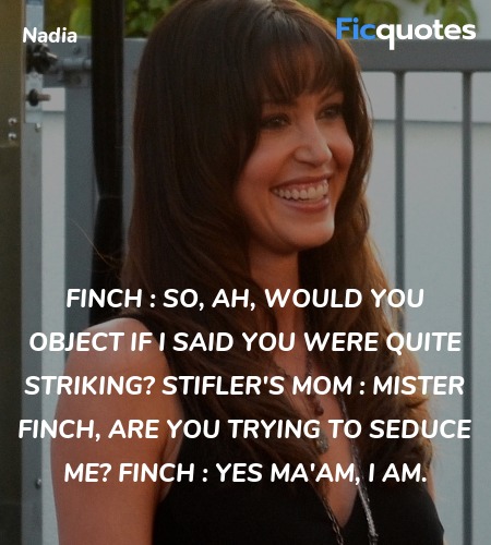 Finch : So, ah, would you object if I said you were quite striking?
Stifler's Mom : Mister Finch, are you trying to seduce me?
Finch : Yes ma'am, I am. image