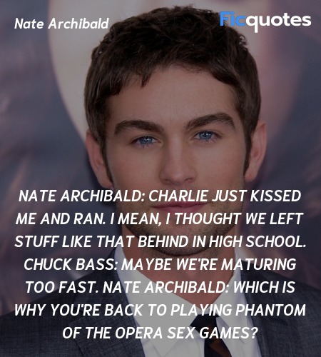 Nate Archibald: Charlie just kissed me and ran. I mean, I thought we left stuff like that behind in high school.
Chuck Bass:   Maybe we're maturing too fast.
Nate Archibald:   Which is why you're back to playing Phantom of the Opera sex games? image