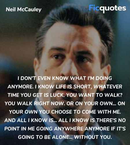 I don't even know what I'm doing anymore. I know life is short, whatever time you get is luck. You want to walk? You walk right now. Or on your own... on your own you choose to come with me. And all I know is... all I know is there's no point in me going anywhere anymore if it's going to be alone... without you. image