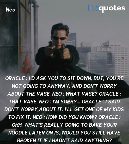 Oracle : I'd ask you to sit down, but, you're not going to anyway. And don't worry about the vase.
Neo : What vase?
Oracle : That vase.
Neo : I'm sorry...
Oracle : I said don't worry about it. I'll get one of my kids to fix it.
Neo : How did you know?
Oracle : Ohh, what's really going to bake your noodle later on is, would you still have broken it if I hadn't said anything? image