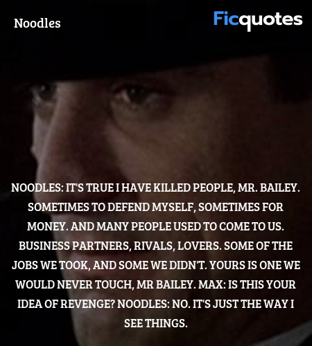 Noodles: It's true I have killed people, Mr. Bailey. Sometimes to defend myself, sometimes for money. And many people used to come to us. Business partners, rivals, lovers. Some of the jobs we took, and some we didn't. Yours is one we would never touch, Mr Bailey.
Max: Is this your idea of revenge?
Noodles: No. It's just the way I see things. image