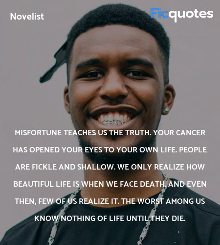 Misfortune teaches us the truth. Your cancer has opened your eyes to your own life. People are fickle and shallow. We only realize how beautiful life is when we face death. And even then, few of us realize it. The worst among us know nothing of life until they die. image