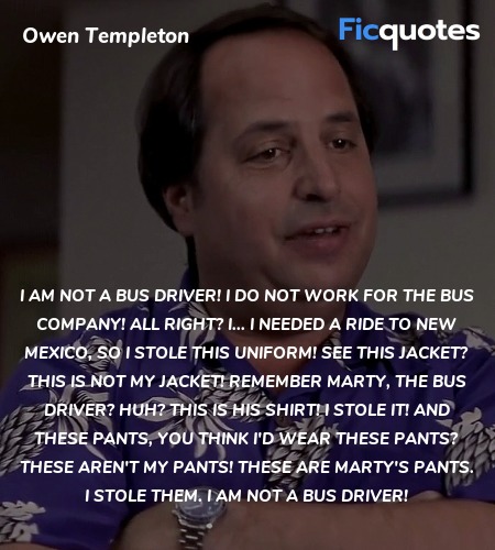 I am not a bus driver! I do not work for the bus company! All right? I... I needed a ride to New Mexico, so I stole this uniform! See this jacket? This is not my jacket! Remember Marty, the bus driver? Huh? This is his shirt! I stole it! And these pants, you think I'd wear these pants? These aren't my pants! These are Marty's pants. I stole them. I am not a bus driver! image