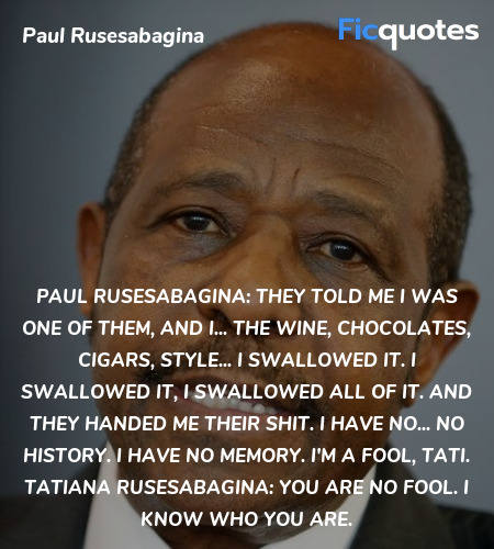 Paul Rusesabagina: They told me I was one of them, and I... the wine, chocolates, cigars, style... I swallowed it. I swallowed it, I swallowed all of it. And they handed me their shit. I have no... no history. I have no memory. I'm a fool, Tati.
Tatiana Rusesabagina: You are no fool. I know who you are. image