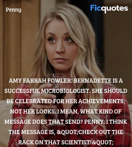Amy Farrah Fowler: Bernadette is a successful microbiologist. She should be celebrated for her achievements, not her looks. I mean, what kind of message does that send?
Penny: I think the message is, 