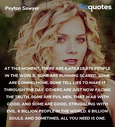 At this moment, there are 6,470,818,671 people in the world. Some are running scared. Some are coming home. Some tell lies to make it through the day. Others are just now facing the truth. Some are evil men, that war with good. And some are good, struggling with evil. 6 billion people in the world. 6 billion souls. And sometimes, all you need is one. image
