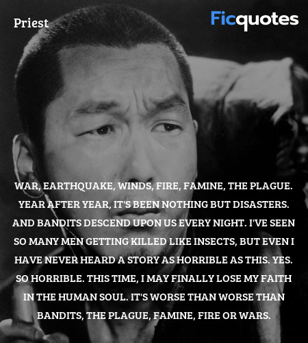 War, earthquake, winds, fire, famine, the plague. Year after year, it's been nothing but disasters. And bandits descend upon us every night. I've seen so many men getting killed like insects, but even I have never heard a story as horrible as this. Yes. So horrible. This time, I may finally lose my faith in the human soul. It's worse than worse than bandits, the plague, famine, fire or wars. image