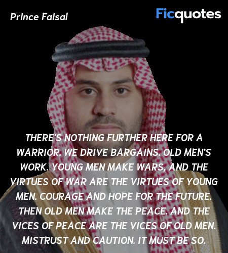 There's nothing further here for a warrior. We drive bargains. Old men's work. Young men make wars, and the virtues of war are the virtues of young men. Courage and hope for the future. Then old men make the peace. And the vices of peace are the vices of old men. Mistrust and caution. It must be so. image