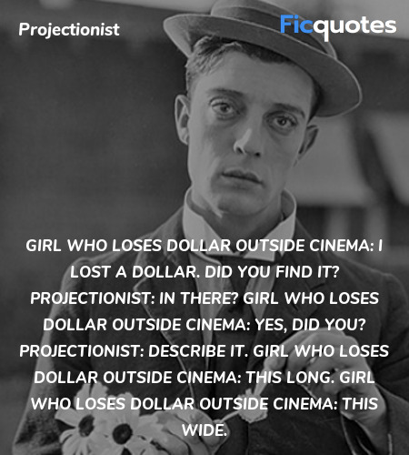 Girl Who Loses Dollar Outside Cinema: I lost a dollar. Did you find it?
Projectionist:  In there?
Girl Who Loses Dollar Outside Cinema: Yes, did you?
Projectionist:  Describe it.
Girl Who Loses Dollar Outside Cinema:   This long.
Girl Who Loses Dollar Outside Cinema: This wide. image