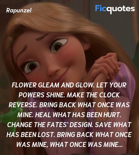  Flower gleam and glow. Let your powers shine. Make the clock reverse. Bring back what once was mine. Heal what has been hurt. Change the fates' design. Save what has been lost. Bring back what once was mine, What once was mine... image