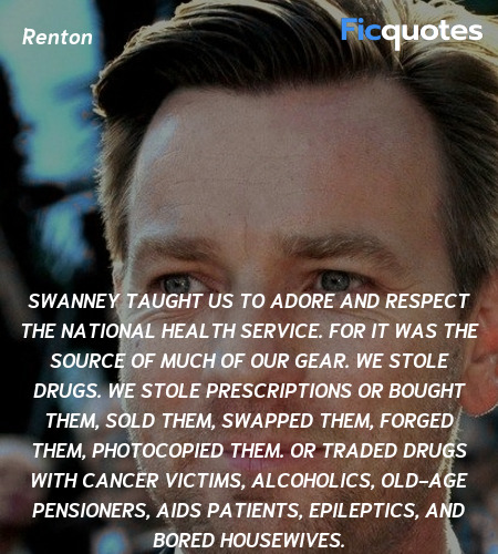 Swanney taught us to adore and respect the national health service. For it was the source of much of our gear. We stole drugs. We stole prescriptions or bought them, sold them, swapped them, forged them, photocopied them. Or traded drugs with cancer victims, alcoholics, old-age pensioners, AIDS patients, epileptics, and bored housewives. image