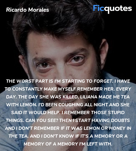 The worst part is I'm starting to forget. I have to constantly make myself remember her. Every day. The day she was killed, Liliana made me tea with lemon. I'd been coughing all night and she said it would help. I remember those stupid things. Can you see? Then I start having doubts and I don't remember if it was lemon or honey in the tea. And I don't know if it's a memory or a memory of a memory I'm left with. image