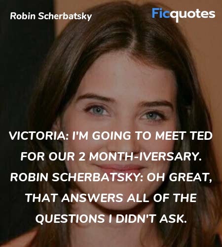 Victoria: I'm going to meet Ted for our 2 month-iversary.
Robin Scherbatsky: Oh great, that answers all of the questions I didn't ask. image