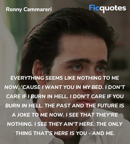 Everything seems like nothing to me now, 'cause I want you in my bed. I don't care if I burn in hell. I don't care if you burn in hell. The past and the future is a joke to me now. I see that they're nothing. I see they ain't here. The only thing that's here is you - and me. image