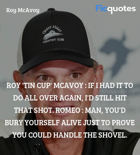 Roy 'Tin Cup' McAvoy : If I had it to do all over again, I'd still hit that shot.
Romeo : Man, you'd bury yourself alive just to prove you could handle the shovel. image