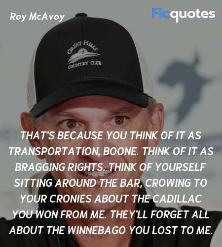 That's because you think of it as transportation, Boone. Think of it as bragging rights. Think of yourself sitting around the bar, crowing to your cronies about the Cadillac you won from me. They'll forget all about the Winnebago you lost to me. image