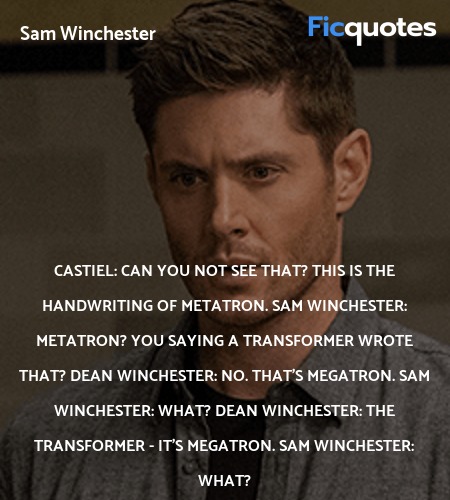 Castiel: Can you not see that? This is the handwriting of Metatron.
Sam Winchester: Metatron? You saying a Transformer wrote that?
Dean Winchester: No. That's Megatron.
Sam Winchester: What?
Dean Winchester: The Transformer - It's Megatron.
Sam Winchester: What? image