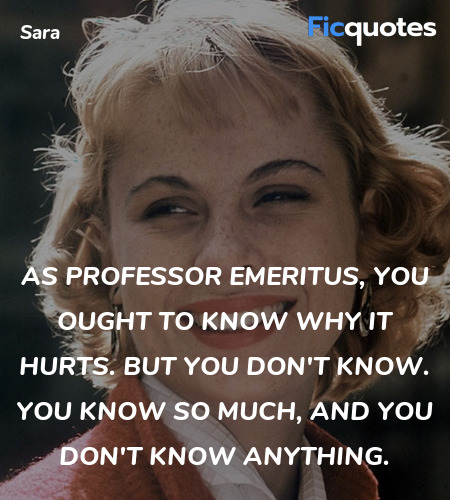 As professor emeritus, you ought to know why it hurts. But you don't know. You know so much, and you don't know anything. image